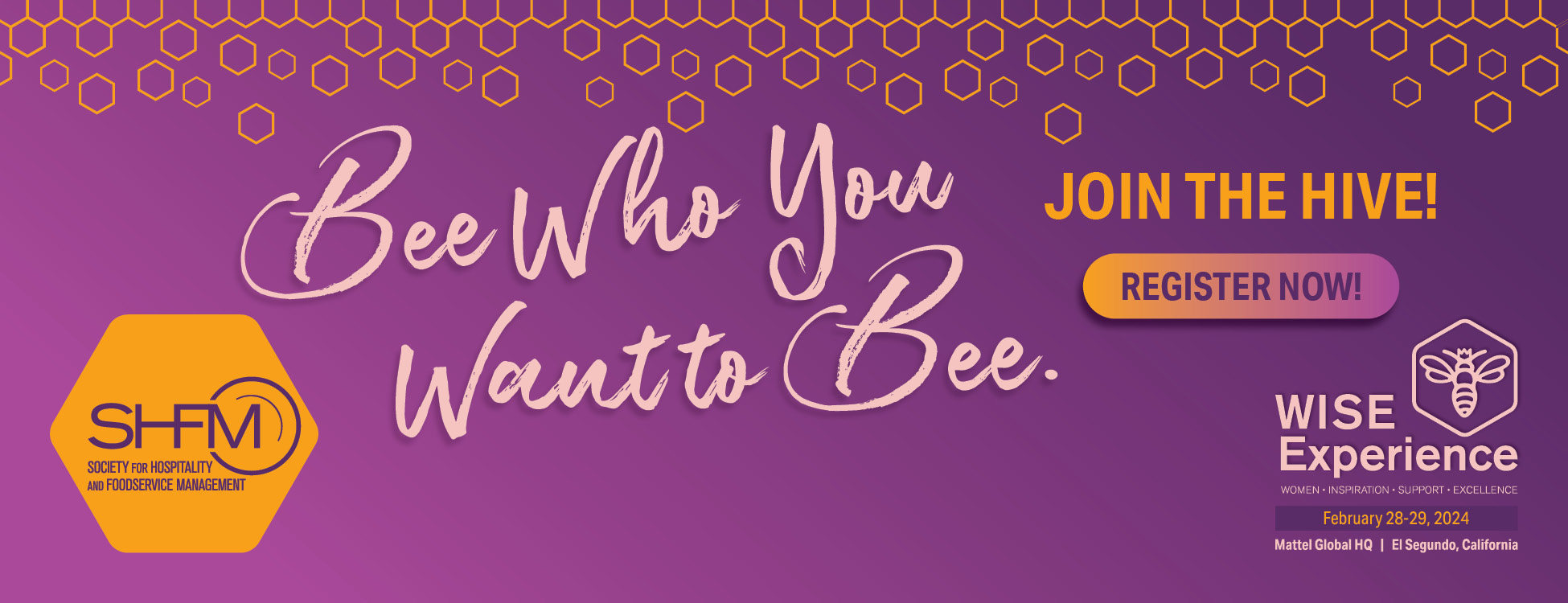 Society for Foodservice and Hospitality Management (SHFM). Wise Experience,February 28-29, 2024. Mattel Global HQ, El Segundo, California. Bee Who You Want To Bee. Join the hive! Register now.