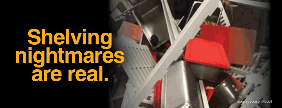 Shelving nightmares are real. Avoid the risk with Metro. Buy the ONLY shlving guaranteed to never collapse. Money Back guarantee.